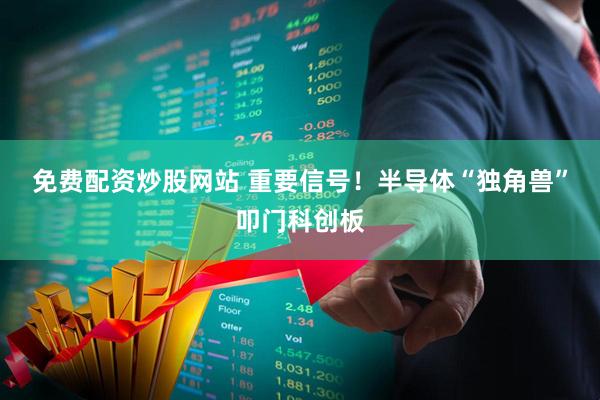 免费配资炒股网站 重要信号！半导体“独角兽”叩门科创板