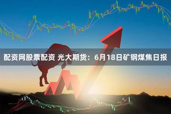 配资网股票配资 光大期货：6月18日矿钢煤焦日报