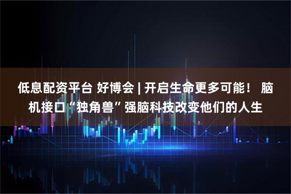 低息配资平台 好博会 | 开启生命更多可能！ 脑机接口“独角兽”强脑科技改变他们的人生