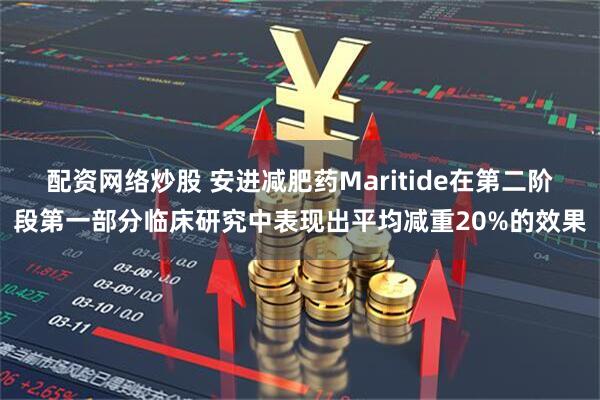 配资网络炒股 安进减肥药Maritide在第二阶段第一部分临床研究中表现出平均减重20%的效果