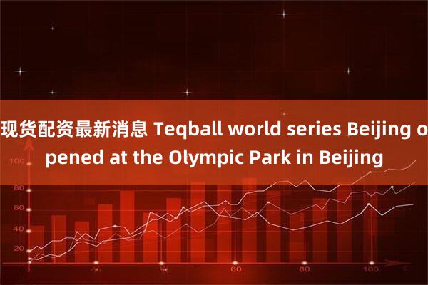 现货配资最新消息 Teqball world series Beijing opened at the Olympic Park in Beijing