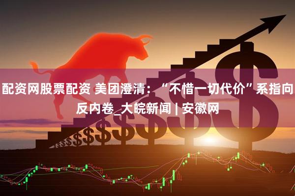 配资网股票配资 美团澄清：“不惜一切代价”系指向反内卷_大皖新闻 | 安徽网