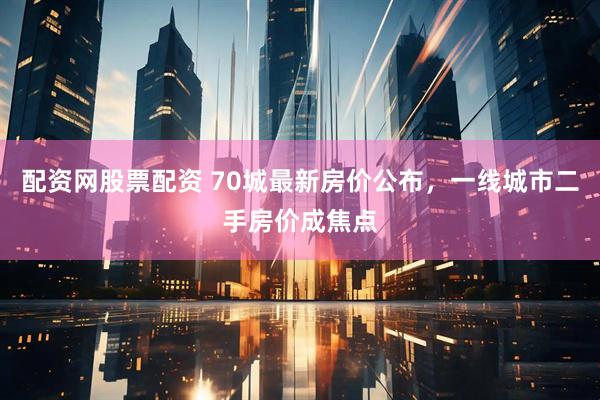 配资网股票配资 70城最新房价公布，一线城市二手房价成焦点