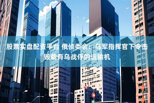 股票实盘配资平台 俄侦委会：乌军指挥官下令击毁载有乌战俘的运输机