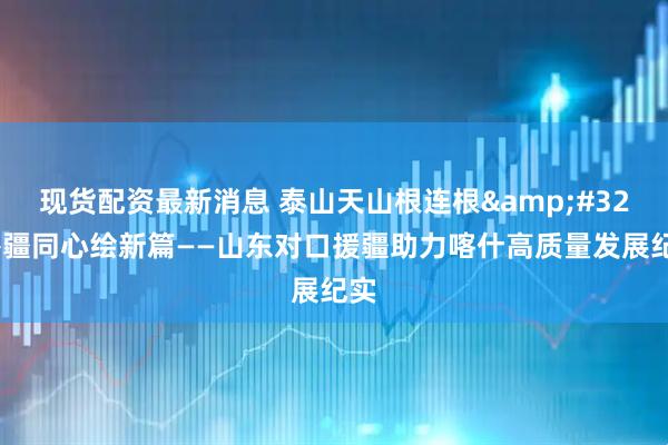 现货配资最新消息 泰山天山根连根 鲁疆同心绘新篇——山东对口援疆助力喀什高质量发展纪实