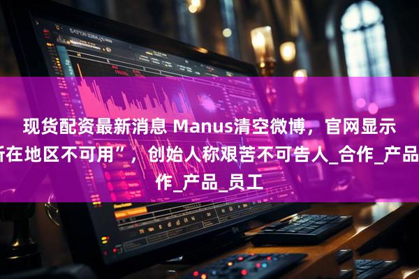 现货配资最新消息 Manus清空微博，官网显示“你所在地区不可用”，创始人称艰苦不可告人_合作_产品_员工