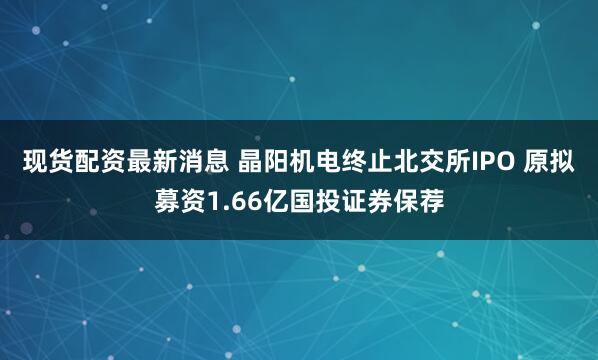 现货配资最新消息 晶阳机电终止北交所IPO 原拟募资1.66亿国投证券保荐