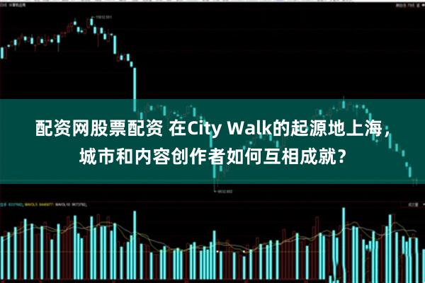 配资网股票配资 在City Walk的起源地上海，城市和内容创作者如何互相成就？