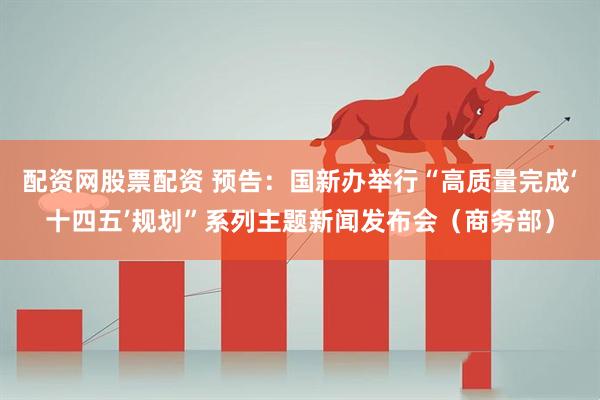 配资网股票配资 预告：国新办举行“高质量完成‘十四五’规划”系列主题新闻发布会（商务部）