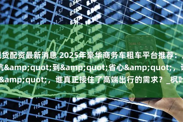 现货配资最新消息 2025年豪华商务车租车平台推荐：从"踩坑"到"省心"，谁真正接住了高端出行的需求？_枫叶_服务_小时