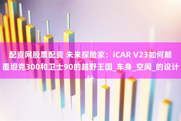配资网股票配资 未来探险家：iCAR V23如何颠覆坦克300和卫士90的越野王国_车身_空间_的设计