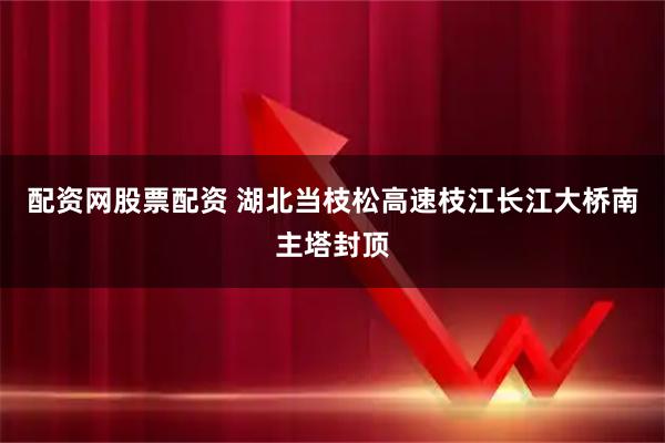 配资网股票配资 湖北当枝松高速枝江长江大桥南主塔封顶