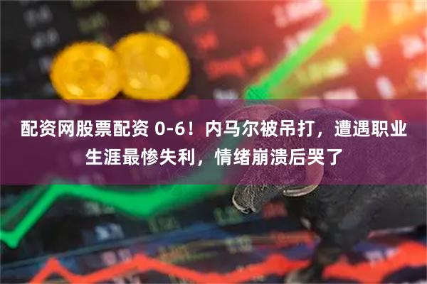 配资网股票配资 0-6！内马尔被吊打，遭遇职业生涯最惨失利，情绪崩溃后哭了