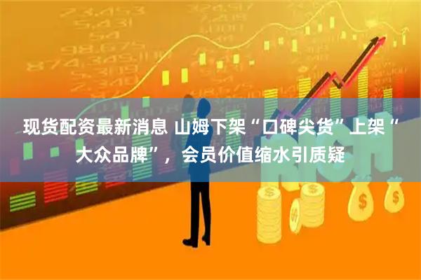 现货配资最新消息 山姆下架“口碑尖货”上架“大众品牌”，会员价值缩水引质疑