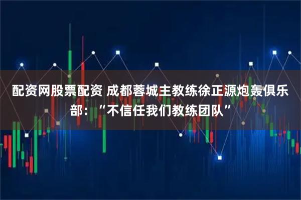 配资网股票配资 成都蓉城主教练徐正源炮轰俱乐部：“不信任我们教练团队”
