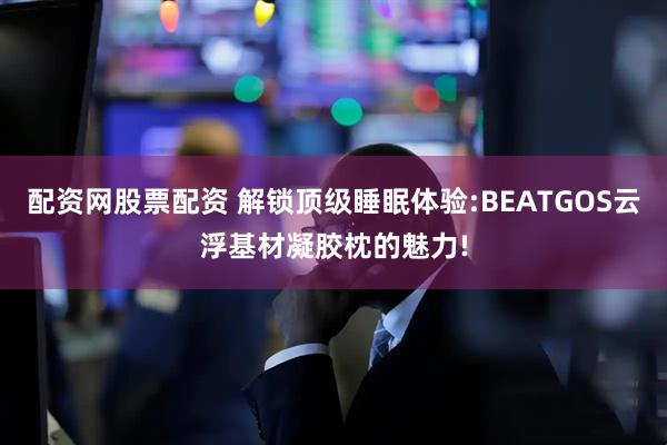 配资网股票配资 解锁顶级睡眠体验:BEATGOS云浮基材凝胶枕的魅力!