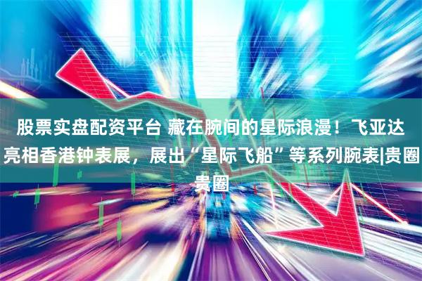 股票实盘配资平台 藏在腕间的星际浪漫！飞亚达亮相香港钟表展，展出“星际飞船”等系列腕表|贵圈