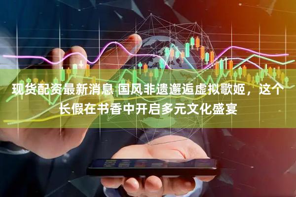 现货配资最新消息 国风非遗邂逅虚拟歌姬，这个长假在书香中开启多元文化盛宴