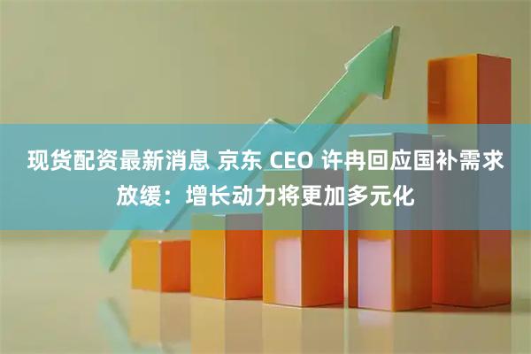 现货配资最新消息 京东 CEO 许冉回应国补需求放缓：增长动力将更加多元化