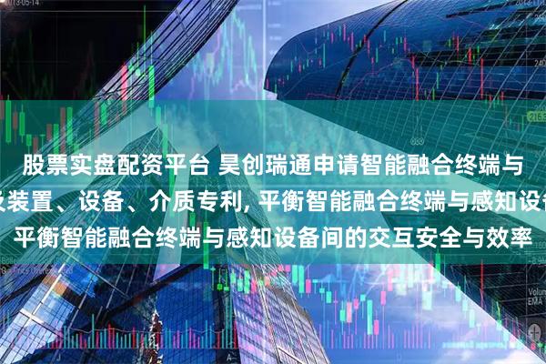 股票实盘配资平台 昊创瑞通申请智能融合终端与感知设备的交互方法及装置、设备、介质专利, 平衡智能融合终端与感知设备间的交互安全与效率