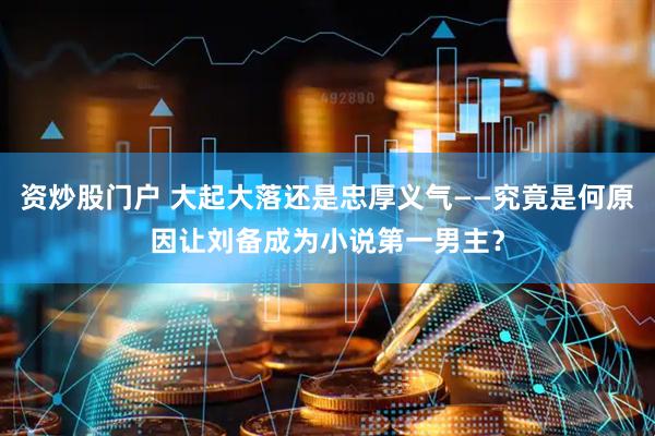 资炒股门户 大起大落还是忠厚义气——究竟是何原因让刘备成为小说第一男主？