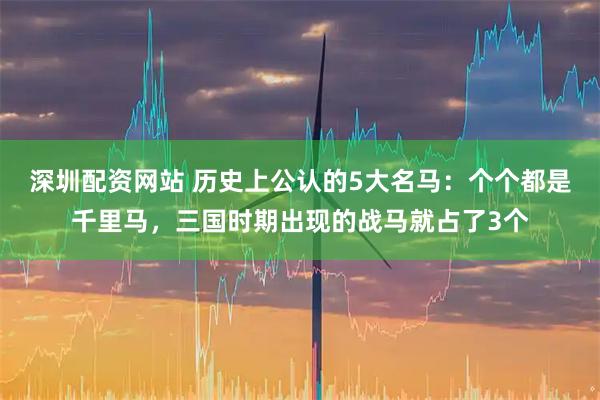 深圳配资网站 历史上公认的5大名马：个个都是千里马，三国时期出现的战马就占了3个
