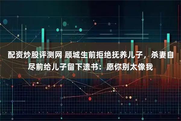 配资炒股评测网 顾城生前拒绝抚养儿子，杀妻自尽前给儿子留下遗书：愿你别太像我