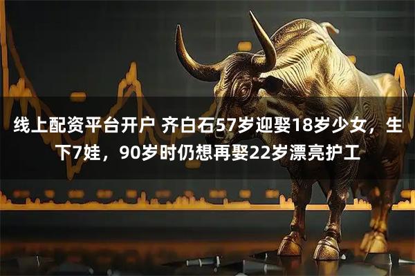 线上配资平台开户 齐白石57岁迎娶18岁少女，生下7娃，90岁时仍想再娶22岁漂亮护工