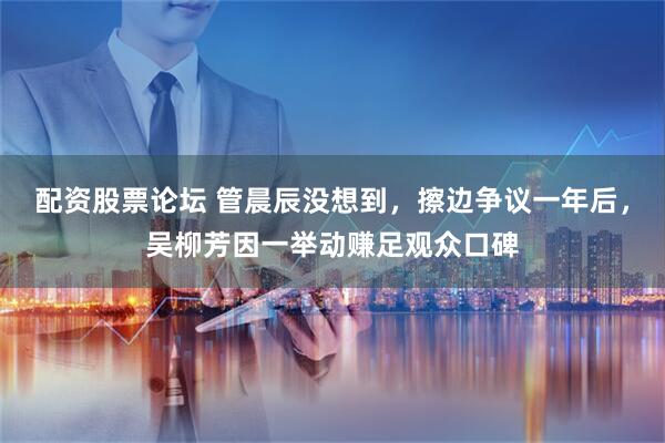 配资股票论坛 管晨辰没想到，擦边争议一年后，吴柳芳因一举动赚足观众口碑