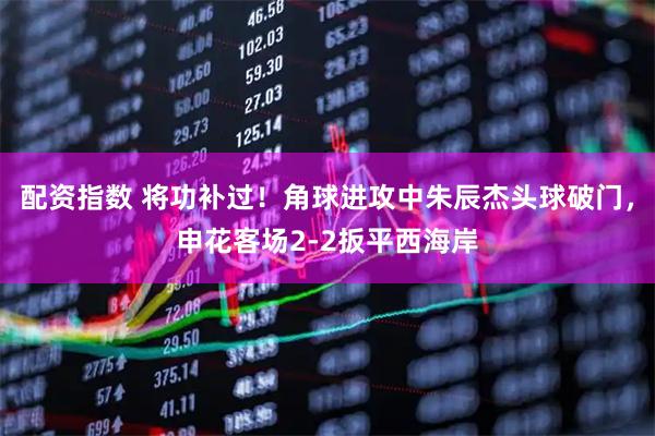 配资指数 将功补过！角球进攻中朱辰杰头球破门，申花客场2-2扳平西海岸
