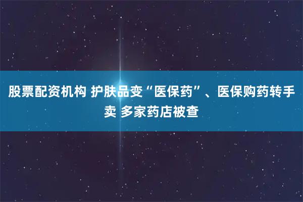 股票配资机构 护肤品变“医保药”、医保购药转手卖 多家药店被查